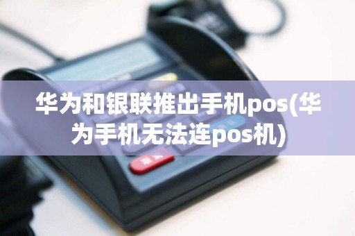 华为和银联推出手机pos(华为手机无法连pos机)