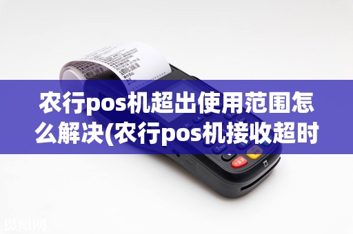 农行pos机超出使用范围怎么解决(农行pos机接收超时)