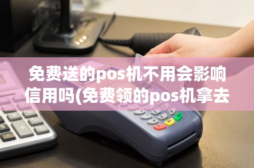免费送的pos机不用会影响信用吗(免费领的pos机拿去卖)