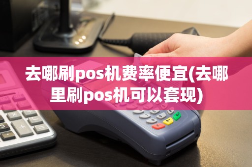 去哪刷pos机费率便宜(去哪里刷pos机可以套现)