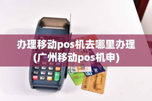 办理移动pos机去哪里办理(广州移动pos机申)