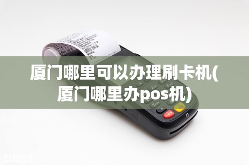 厦门哪里可以办理刷卡机(厦门哪里办pos机)