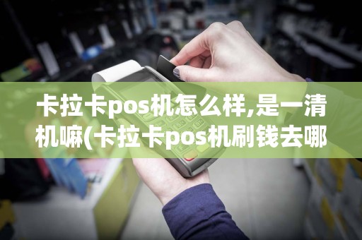 卡拉卡pos机怎么样,是一清机嘛(卡拉卡pos机刷钱去哪里)