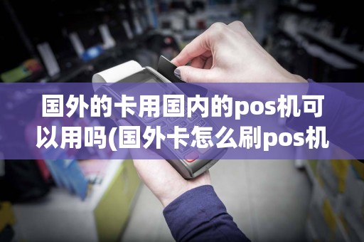 国外的卡用国内的pos机可以用吗(国外卡怎么刷pos机)