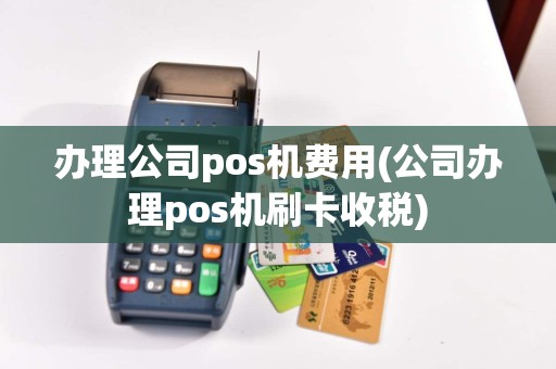 办理公司pos机费用(公司办理pos机刷卡收税)
