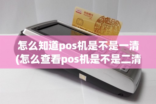 怎么知道pos机是不是一清(怎么查看pos机是不是二清机)