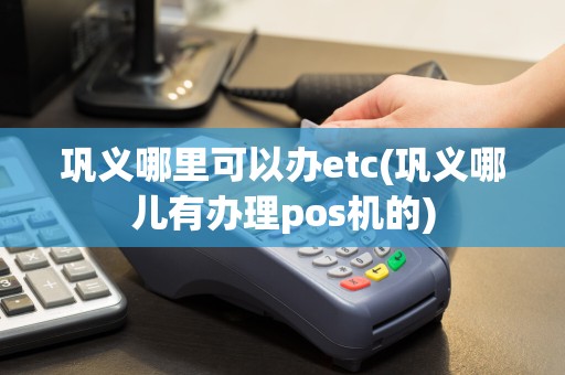 巩义哪里可以办etc(巩义哪儿有办理pos机的)