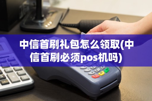中信首刷礼包怎么领取(中信首刷必须pos机吗)