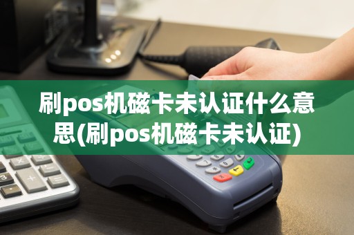 刷pos机磁卡未认证什么意思(刷pos机磁卡未认证)