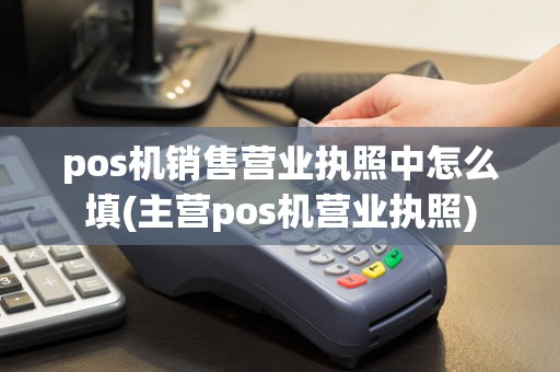 pos机销售营业执照中怎么填(主营pos机营业执照)