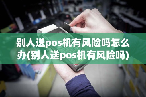 别人送pos机有风险吗怎么办(别人送pos机有风险吗)
