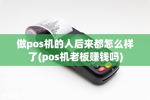 做pos机的人后来都怎么样了(pos机老板赚钱吗)