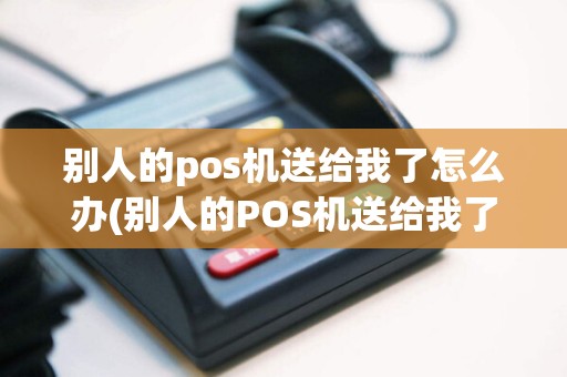 别人的pos机送给我了怎么办(别人的POS机送给我了)