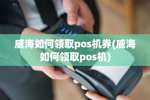 威海如何领取pos机券(威海如何领取pos机)