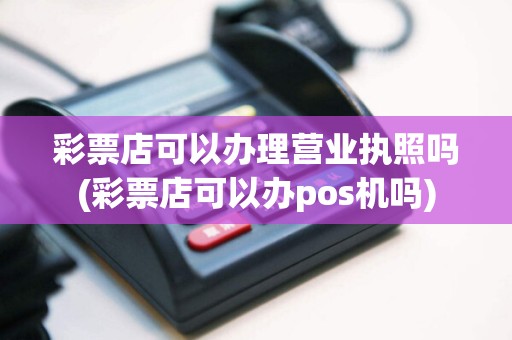 彩票店可以办理营业执照吗(彩票店可以办pos机吗)