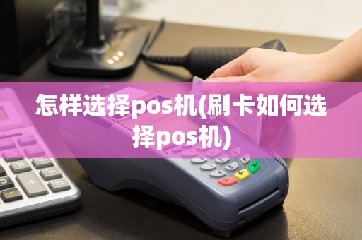 怎样选择pos机(刷卡如何选择pos机)
