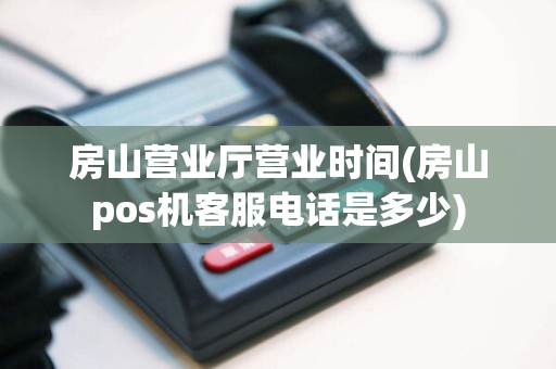 房山营业厅营业时间(房山pos机客服电话是多少)