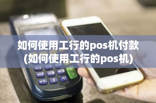 如何使用工行的pos机付款(如何使用工行的pos机)