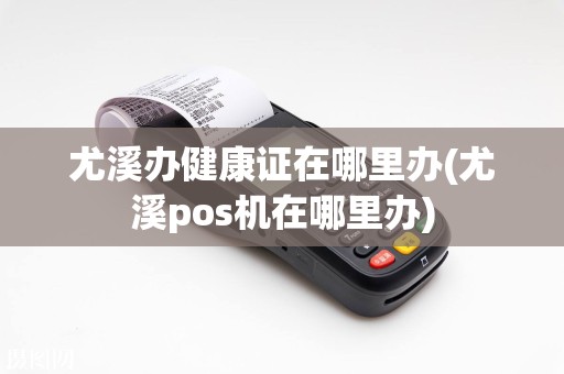 尤溪办健康证在哪里办(尤溪pos机在哪里办)
