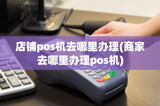 店铺pos机去哪里办理(商家去哪里办理pos机)