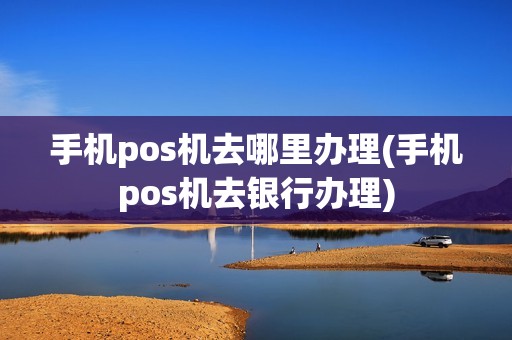 手机pos机去哪里办理(手机pos机去银行办理)