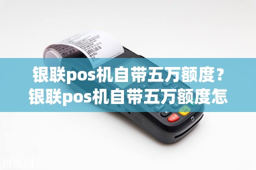 银联pos机自带五万额度？银联pos机自带五万额度怎么用  第1张