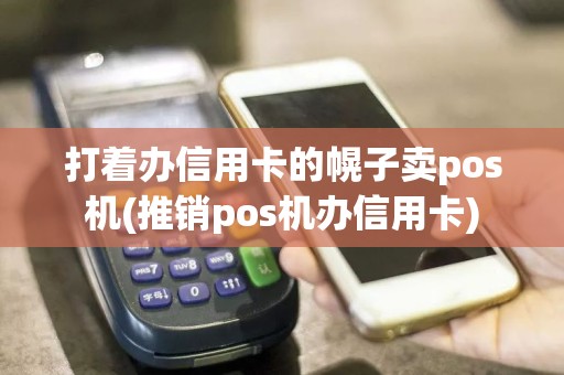 打着办信用卡的幌子卖pos机(推销pos机办信用卡)