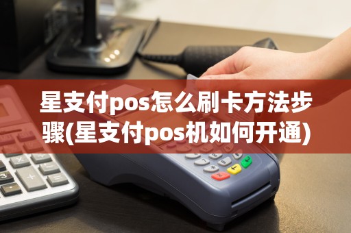 星支付pos怎么刷卡方法步骤(星支付pos机如何开通)