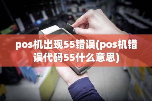 pos机出现55错误(pos机错误代码55什么意思)