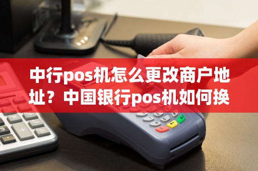 中行pos机怎么更改商户地址？中国银行pos机如何换位置