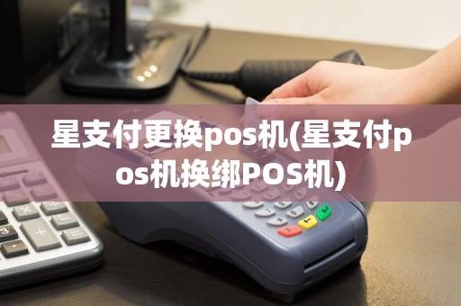 星支付更换pos机(星支付pos机换绑POS机)