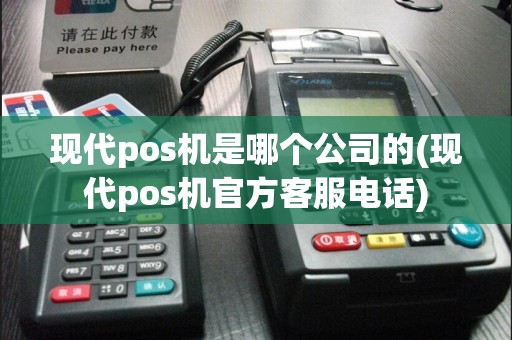 现代pos机是哪个公司的(现代pos机官方客服电话)
