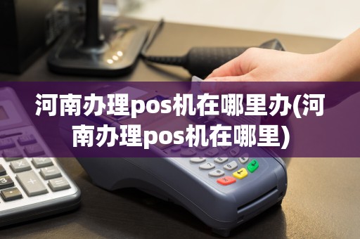 河南办理pos机在哪里办(河南办理pos机在哪里)