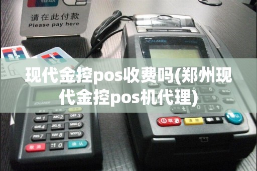 现代金控pos收费吗(郑州现代金控pos机代理)