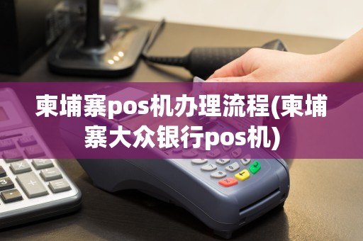 柬埔寨pos机办理流程(柬埔寨大众银行pos机)