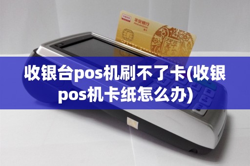 收银台pos机刷不了卡(收银pos机卡纸怎么办)