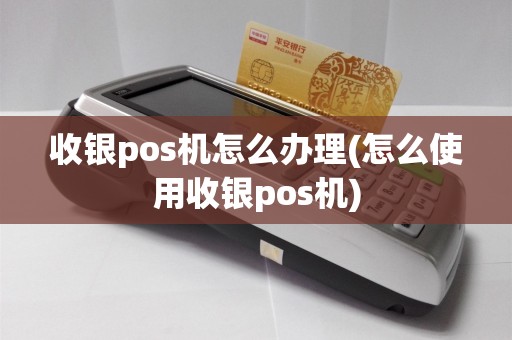 收银pos机怎么办理(怎么使用收银pos机)