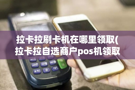 拉卡拉刷卡机在哪里领取(拉卡拉自选商户pos机领取)