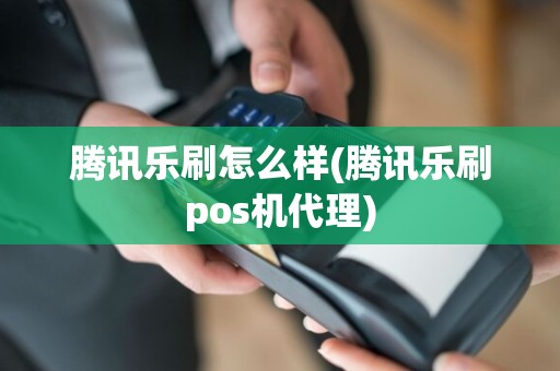 腾讯乐刷怎么样(腾讯乐刷pos机代理)