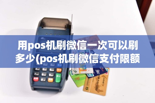用pos机刷微信一次可以刷多少(pos机刷微信支付限额)