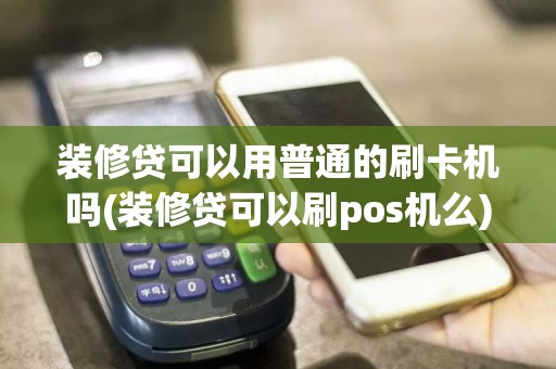 装修贷可以用普通的刷卡机吗(装修贷可以刷pos机么)