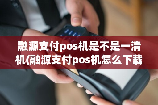 融源支付pos机是不是一清机(融源支付pos机怎么下载)