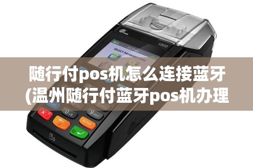 随行付pos机怎么连接蓝牙(温州随行付蓝牙pos机办理)