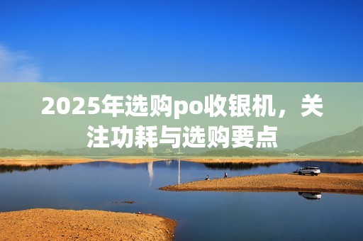 2025年选购po收银机，关注功耗与选购要点