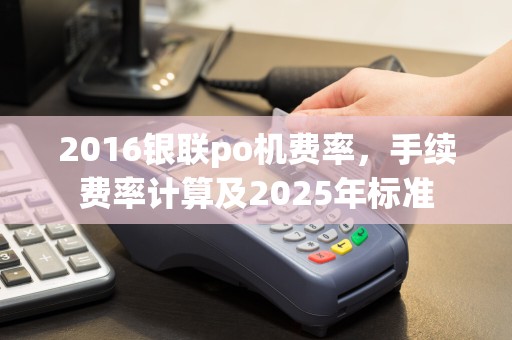 2016银联po机费率，手续费率计算及2025年标准