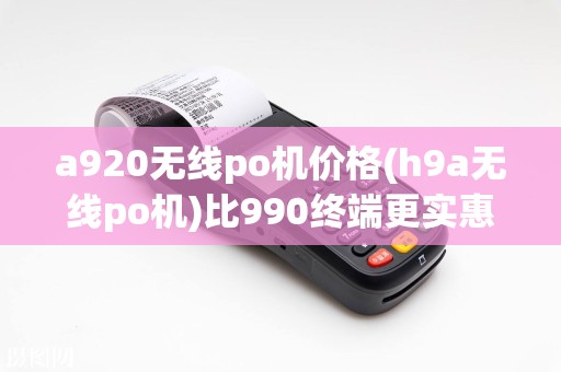 a920无线po机价格(h9a无线po机)比990终端更实惠