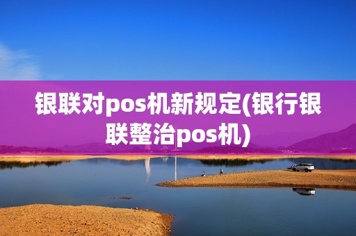 银联对pos机新规定(银行银联整治pos机)