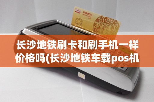 长沙地铁刷卡和刷手机一样价格吗(长沙地铁车载pos机)