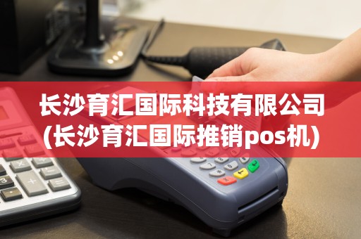 长沙育汇国际科技有限公司(长沙育汇国际推销pos机)