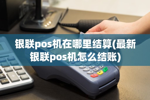 银联pos机在哪里结算(最新银联pos机怎么结账)